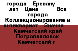 1.1) города : Еревану - 2750 лет › Цена ­ 149 - Все города Коллекционирование и антиквариат » Значки   . Камчатский край,Петропавловск-Камчатский г.